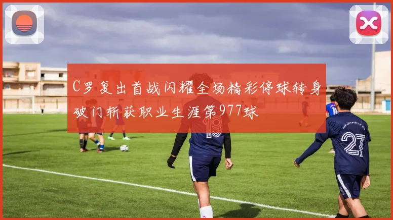 C罗复出首战闪耀全场精彩停球转身破门斩获职业生涯第977球