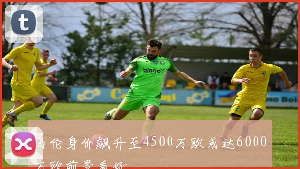 马伦身价飙升至4500万欧或达6000万欧前景看好