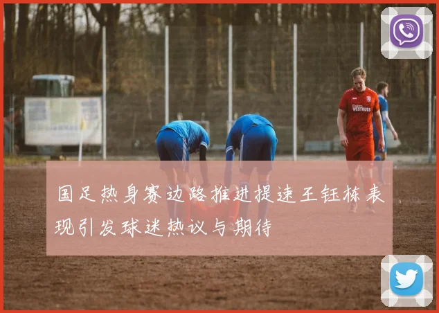 国足热身赛边路推进提速王钰栋表现引发球迷热议与期待